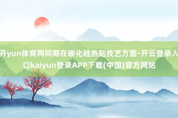 开yun体育网同期在碳化硅热贴技艺方面-开云登录入口kaiyun登录APP下载(中国)官方网站