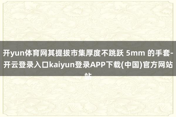 开yun体育网其提拔市集厚度不跳跃 5mm 的手套-开云登录入口kaiyun登录APP下载(中国)官方网站