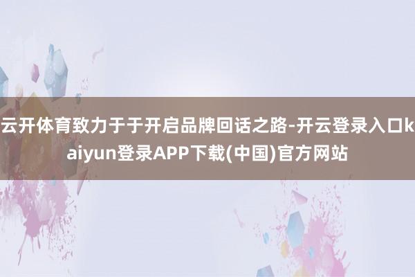 云开体育致力于于开启品牌回话之路-开云登录入口kaiyun登录APP下载(中国)官方网站