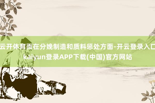 云开体育而在分娩制造和质料惩处方面-开云登录入口kaiyun登录APP下载(中国)官方网站