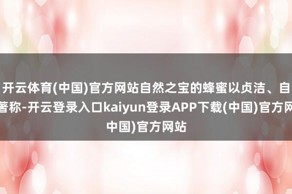 开云体育(中国)官方网站自然之宝的蜂蜜以贞洁、自然著称-开云登录入口kaiyun登录APP下载(中国)官方网站