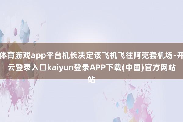 体育游戏app平台机长决定该飞机飞往阿克套机场-开云登录入口kaiyun登录APP下载(中国)官方网站