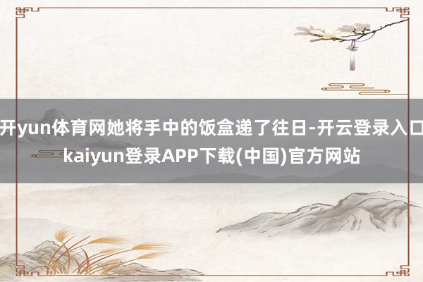 开yun体育网她将手中的饭盒递了往日-开云登录入口kaiyun登录APP下载(中国)官方网站