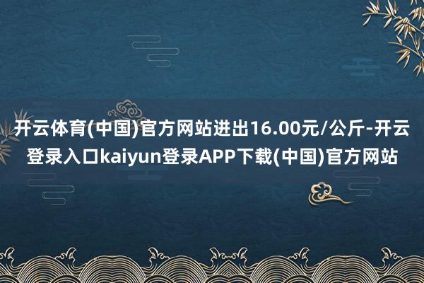 开云体育(中国)官方网站进出16.00元/公斤-开云登录入口kaiyun登录APP下载(中国)官方网站