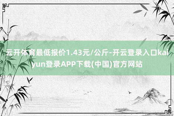 云开体育最低报价1.43元/公斤-开云登录入口kaiyun登录APP下载(中国)官方网站