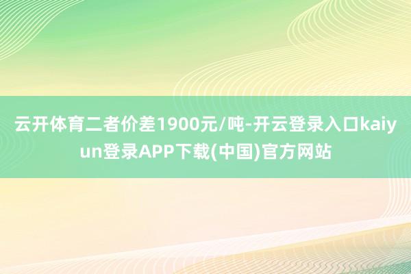 云开体育二者价差1900元/吨-开云登录入口kaiyun登录APP下载(中国)官方网站