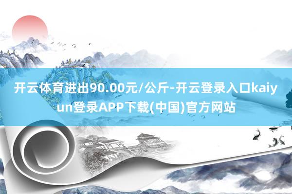 开云体育进出90.00元/公斤-开云登录入口kaiyun登录APP下载(中国)官方网站