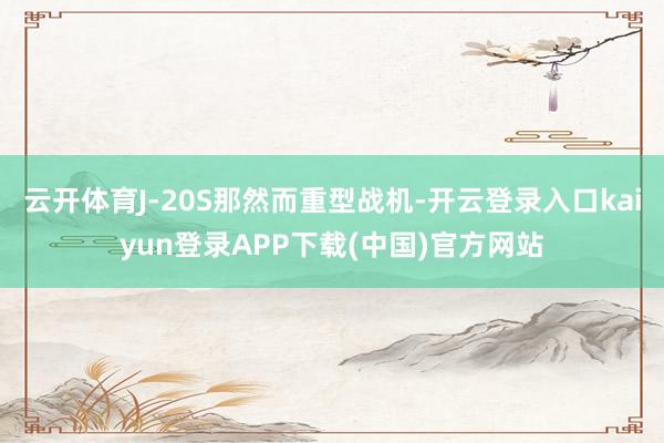 云开体育J-20S那然而重型战机-开云登录入口kaiyun登录APP下载(中国)官方网站