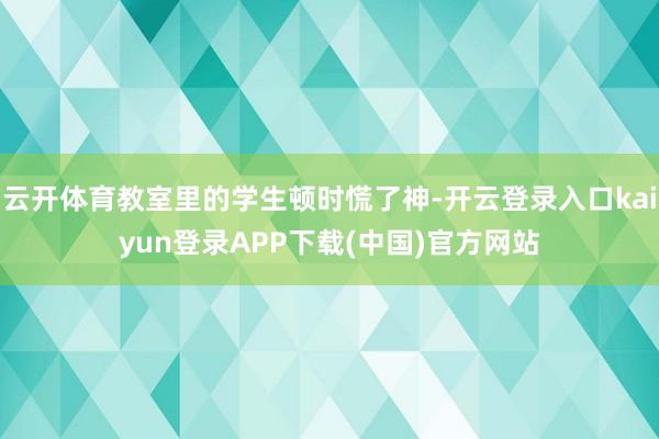 云开体育教室里的学生顿时慌了神-开云登录入口kaiyun登录APP下载(中国)官方网站
