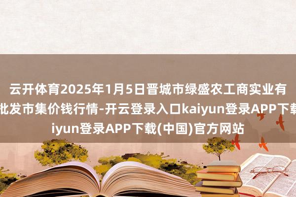 云开体育2025年1月5日晋城市绿盛农工商实业有限公司农副居品批发市集价钱行情-开云登录入口kaiyun登录APP下载(中国)官方网站
