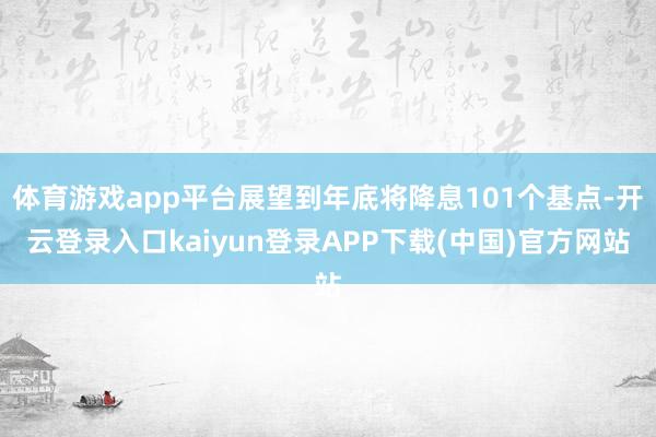 体育游戏app平台展望到年底将降息101个基点-开云登录入口kaiyun登录APP下载(中国)官方网站