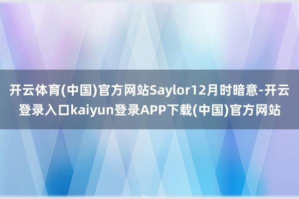 开云体育(中国)官方网站Saylor12月时暗意-开云登录入口kaiyun登录APP下载(中国)官方网站