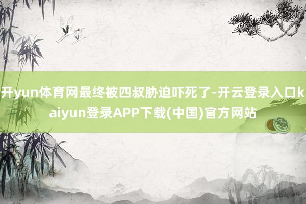 开yun体育网最终被四叔胁迫吓死了-开云登录入口kaiyun登录APP下载(中国)官方网站