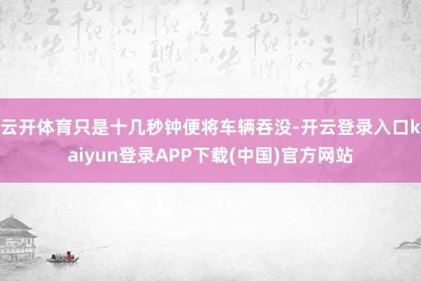 云开体育只是十几秒钟便将车辆吞没-开云登录入口kaiyun登录APP下载(中国)官方网站
