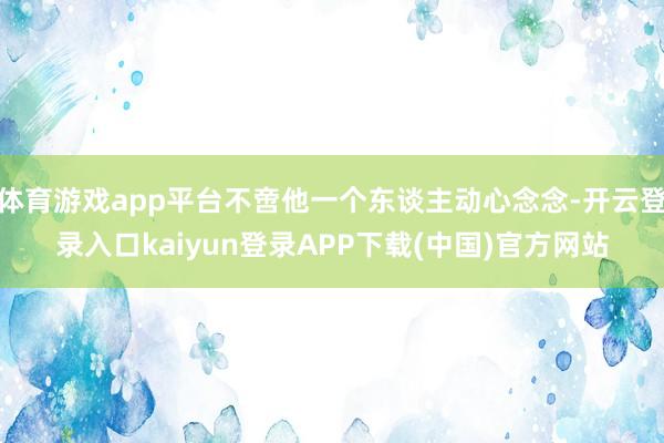体育游戏app平台不啻他一个东谈主动心念念-开云登录入口kaiyun登录APP下载(中国)官方网站
