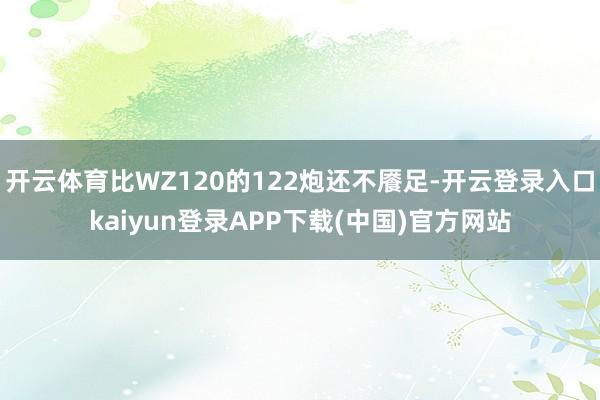 开云体育比WZ120的122炮还不餍足-开云登录入口kaiyun登录APP下载(中国)官方网站