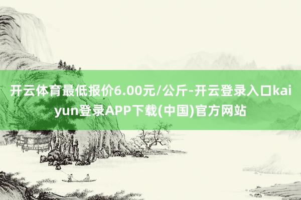 开云体育最低报价6.00元/公斤-开云登录入口kaiyun登录APP下载(中国)官方网站