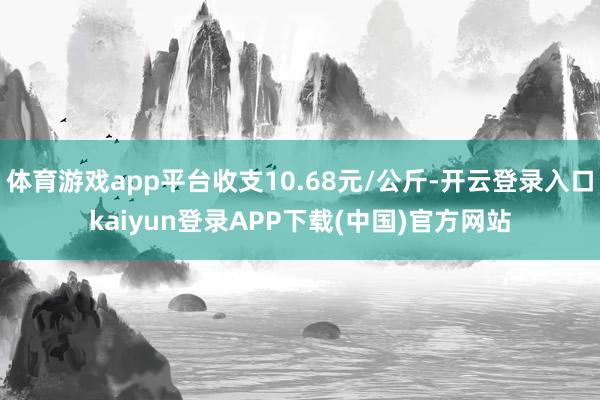 体育游戏app平台收支10.68元/公斤-开云登录入口kaiyun登录APP下载(中国)官方网站