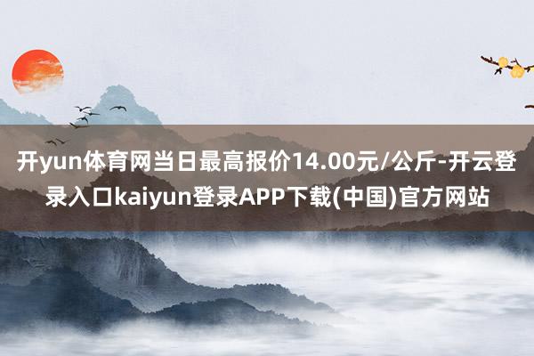 开yun体育网当日最高报价14.00元/公斤-开云登录入口kaiyun登录APP下载(中国)官方网站