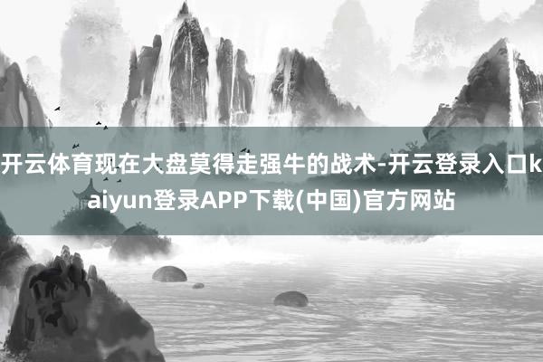 开云体育现在大盘莫得走强牛的战术-开云登录入口kaiyun登录APP下载(中国)官方网站