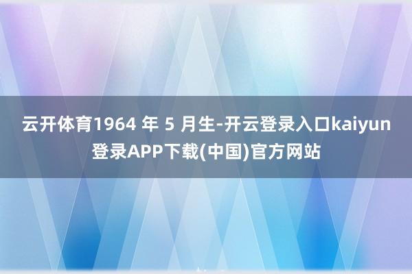 云开体育1964 年 5 月生-开云登录入口kaiyun登录APP下载(中国)官方网站