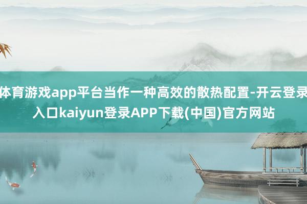 体育游戏app平台当作一种高效的散热配置-开云登录入口kaiyun登录APP下载(中国)官方网站