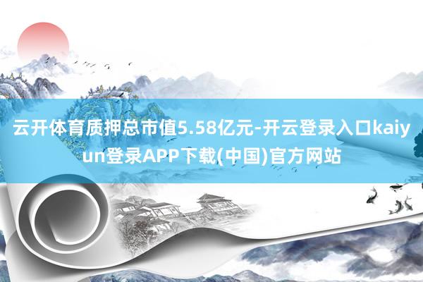 云开体育质押总市值5.58亿元-开云登录入口kaiyun登录APP下载(中国)官方网站