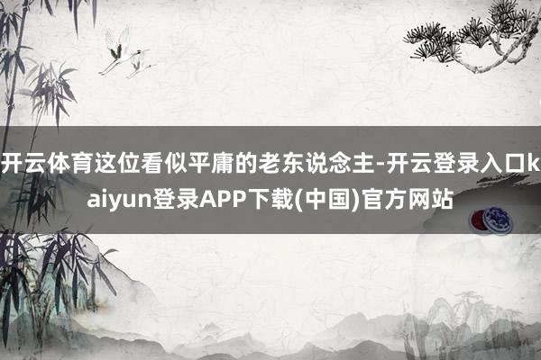 开云体育这位看似平庸的老东说念主-开云登录入口kaiyun登录APP下载(中国)官方网站