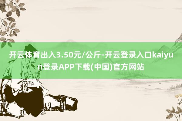 开云体育出入3.50元/公斤-开云登录入口kaiyun登录APP下载(中国)官方网站