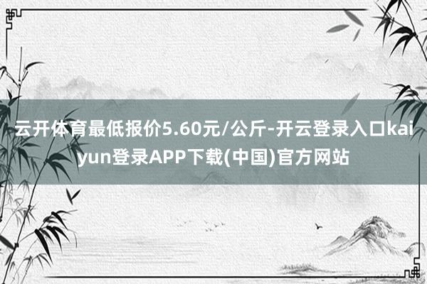 云开体育最低报价5.60元/公斤-开云登录入口kaiyun登录APP下载(中国)官方网站
