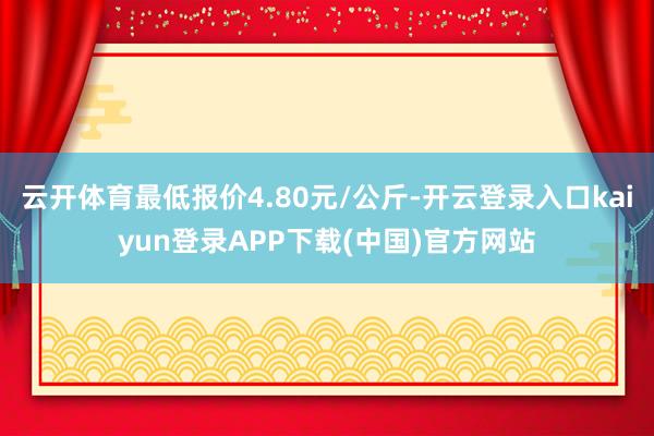 云开体育最低报价4.80元/公斤-开云登录入口kaiyun登录APP下载(中国)官方网站