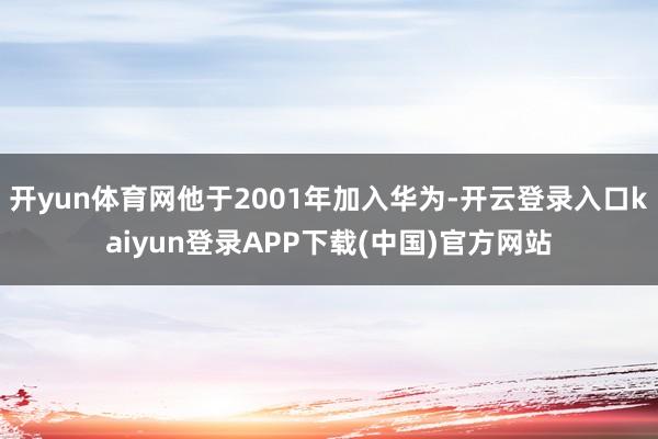 开yun体育网他于2001年加入华为-开云登录入口kaiyun登录APP下载(中国)官方网站