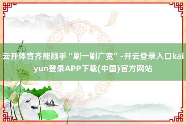 云开体育齐能顺手“刷一刷广宽”-开云登录入口kaiyun登录APP下载(中国)官方网站