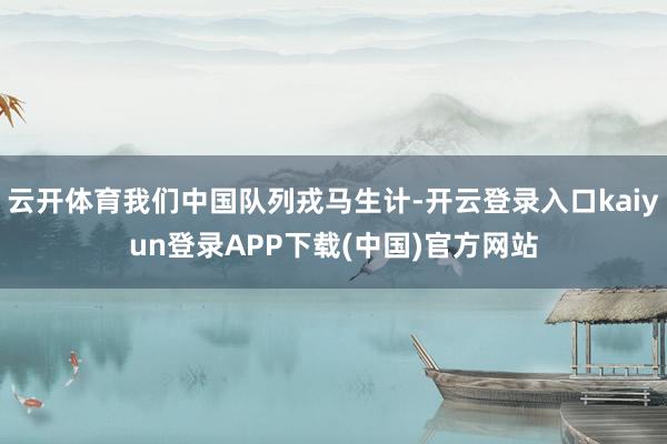 云开体育我们中国队列戎马生计-开云登录入口kaiyun登录APP下载(中国)官方网站