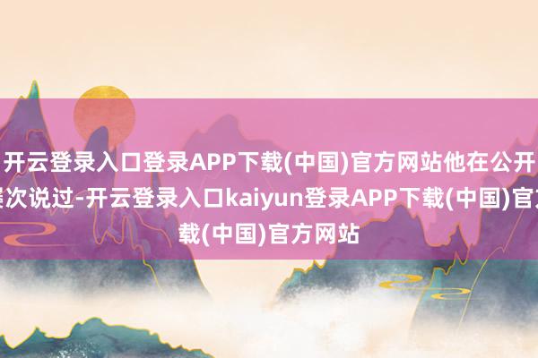 开云登录入口登录APP下载(中国)官方网站他在公开时事屡次说过-开云登录入口kaiyun登录APP下载(中国)官方网站