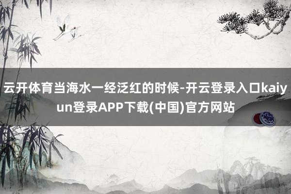 云开体育当海水一经泛红的时候-开云登录入口kaiyun登录APP下载(中国)官方网站