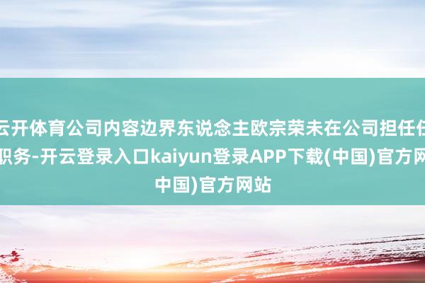 云开体育公司内容边界东说念主欧宗荣未在公司担任任何职务-开云登录入口kaiyun登录APP下载(中国)官方网站