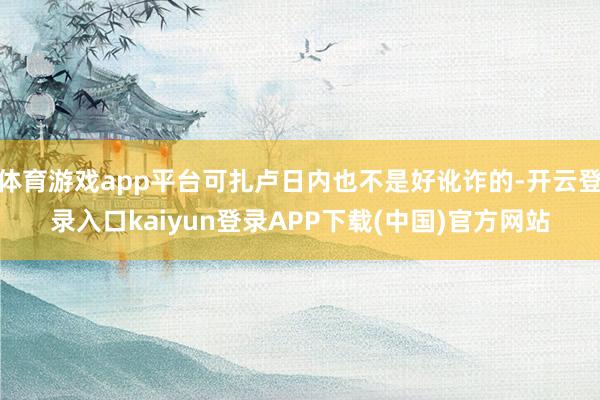 体育游戏app平台可扎卢日内也不是好讹诈的-开云登录入口kaiyun登录APP下载(中国)官方网站