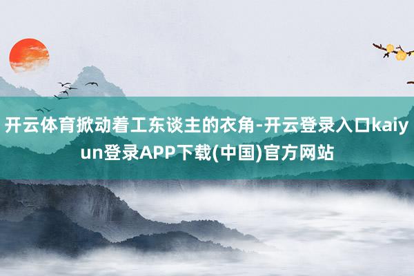 开云体育掀动着工东谈主的衣角-开云登录入口kaiyun登录APP下载(中国)官方网站