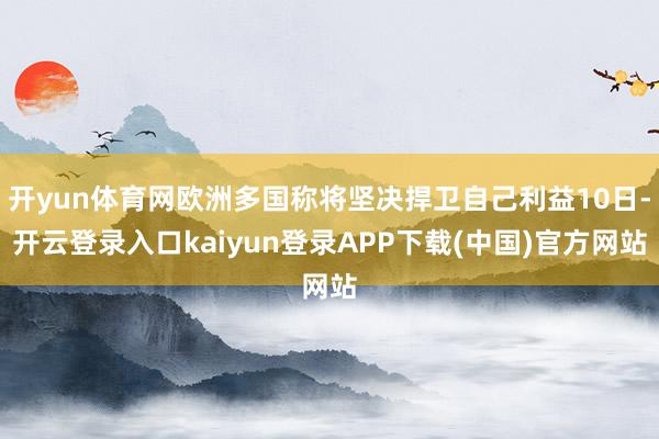 开yun体育网欧洲多国称将坚决捍卫自己利益10日-开云登录入口kaiyun登录APP下载(中国)官方网站
