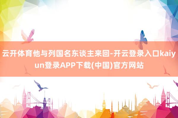 云开体育他与列国名东谈主来回-开云登录入口kaiyun登录APP下载(中国)官方网站