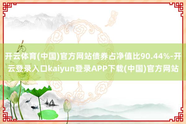 开云体育(中国)官方网站债券占净值比90.44%-开云登录入口kaiyun登录APP下载(中国)官方网站