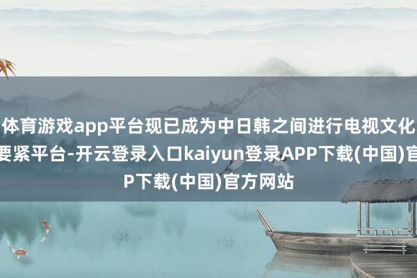 体育游戏app平台现已成为中日韩之间进行电视文化交流的要紧平台-开云登录入口kaiyun登录APP下载(中国)官方网站