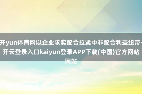 开yun体育网以企业求实配合拉紧中非配合利益纽带-开云登录入口kaiyun登录APP下载(中国)官方网站