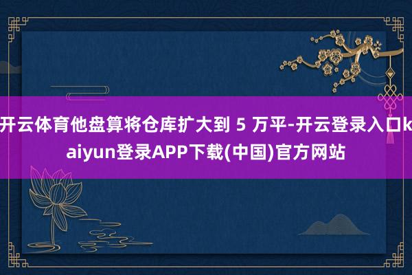 开云体育他盘算将仓库扩大到 5 万平-开云登录入口kaiyun登录APP下载(中国)官方网站