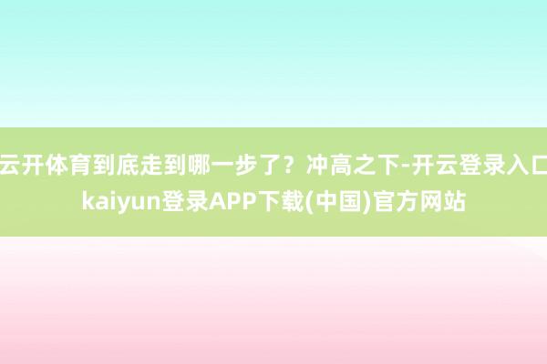 云开体育到底走到哪一步了？冲高之下-开云登录入口kaiyun登录APP下载(中国)官方网站