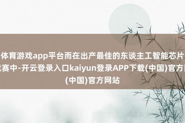 体育游戏app平台而在出产最佳的东谈主工智能芯片的竞赛中-开云登录入口kaiyun登录APP下载(中国)官方网站