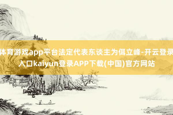 体育游戏app平台法定代表东谈主为佴立峰-开云登录入口kaiyun登录APP下载(中国)官方网站