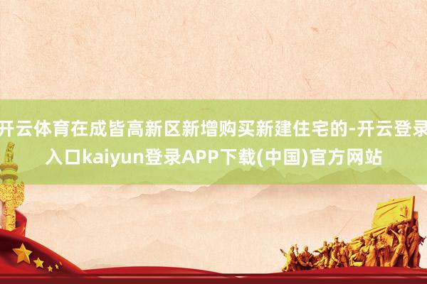 开云体育在成皆高新区新增购买新建住宅的-开云登录入口kaiyun登录APP下载(中国)官方网站