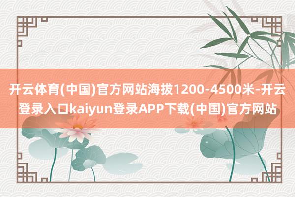 开云体育(中国)官方网站海拔1200-4500米-开云登录入口kaiyun登录APP下载(中国)官方网站